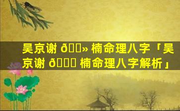 吴京谢 🌻 楠命理八字「吴京谢 🕊 楠命理八字解析」